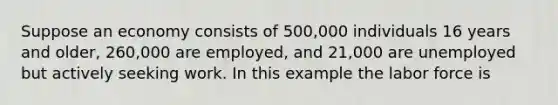 Suppose an economy consists of 500,000 individuals 16 years and older, 260,000 are employed, and 21,000 are unemployed but actively seeking work. In this example the labor force is