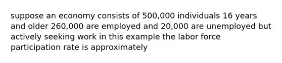 suppose an economy consists of 500,000 individuals 16 years and older 260,000 are employed and 20,000 are unemployed but actively seeking work in this example the labor force participation rate is approximately