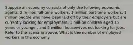 Suppose an economy consists of only the following economic agents: 2 million full-time workers, 1 million part-time workers, 1 million people who have been laid off by their employers but are currently looking for employment, 1 million children aged 15 years or younger, and 2 million housewives not looking for jobs. Refer to the scenario above. What is the number of employed workers in the economy