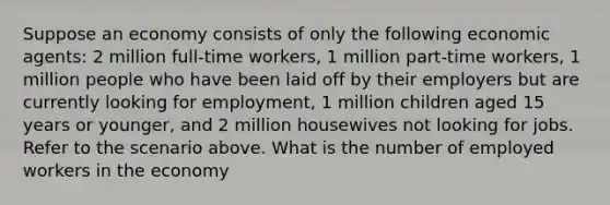 Suppose an economy consists of only the following economic agents: 2 million full-time workers, 1 million part-time workers, 1 million people who have been laid off by their employers but are currently looking for employment, 1 million children aged 15 years or younger, and 2 million housewives not looking for jobs. Refer to the scenario above. What is the number of employed workers in the economy