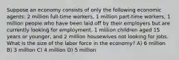 Suppose an economy consists of only the following economic agents: 2 million full-time workers, 1 million part-time workers, 1 million people who have been laid off by their employers but are currently looking for employment, 1 million children aged 15 years or younger, and 2 million housewives not looking for jobs. What is the size of the labor force in the economy? A) 6 million B) 3 million C) 4 million D) 5 million