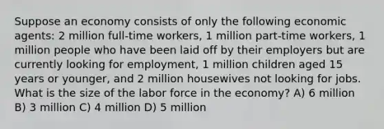 Suppose an economy consists of only the following economic agents: 2 million full-time workers, 1 million part-time workers, 1 million people who have been laid off by their employers but are currently looking for employment, 1 million children aged 15 years or younger, and 2 million housewives not looking for jobs. What is the size of the labor force in the economy? A) 6 million B) 3 million C) 4 million D) 5 million