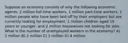 Suppose an economy consists of only the following economic agents: 2 million full-time workers, 1 million part-time workers, 1 million people who have been laid off by their employers but are currently looking for employment, 1 million children aged 15 years or younger, and 2 million housewives not looking for jobs. What is the number of unemployed workers in the economy? A) 1 million B) 2 million C) 3 million D) 4 million