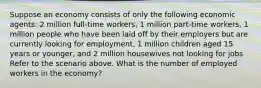 Suppose an economy consists of only the following economic agents: 2 million full-time workers, 1 million part-time workers, 1 million people who have been laid off by their employers but are currently looking for employment, 1 million children aged 15 years or younger, and 2 million housewives not looking for jobs Refer to the scenario above. What is the number of employed workers in the economy?