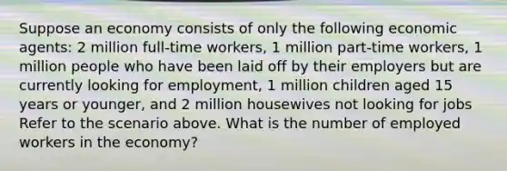 Suppose an economy consists of only the following economic agents: 2 million full-time workers, 1 million part-time workers, 1 million people who have been laid off by their employers but are currently looking for employment, 1 million children aged 15 years or younger, and 2 million housewives not looking for jobs Refer to the scenario above. What is the number of employed workers in the economy?