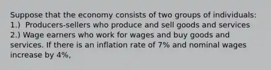 Suppose that the economy consists of two groups of​ individuals: ​1.) ​ Producers-sellers who produce and sell goods and services ​2.) Wage earners who work for wages and buy goods and services. If there is an inflation rate of 7​% and nominal wages increase by 4​%,