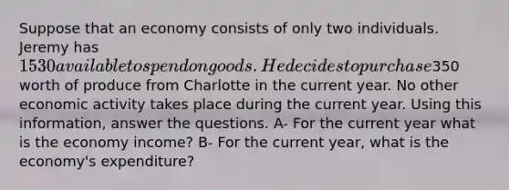 Suppose that an economy consists of only two individuals. Jeremy has 1530 available to spend on goods. He decides to purchase350 worth of produce from Charlotte in the current year. No other economic activity takes place during the current year. Using this information, answer the questions. A- For the current year what is the economy income? B- For the current year, what is the economy's expenditure?