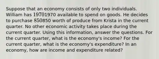 Suppose that an economy consists of only two individuals. William has 19701970 available to spend on goods. He decides to purchase 850850 worth of produce from Krista in the current quarter. No other economic activity takes place during the current quarter. Using this information, answer the questions. For the current quarter, what is the economy's income? For the current quarter, what is the economy's expenditure? In an economy, how are income and expenditure related?