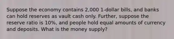 Suppose the economy contains 2,000 1-dollar bills, and banks can hold reserves as vault cash only. Further, suppose the reserve ratio is 10%, and people hold equal amounts of currency and deposits. What is the money supply?