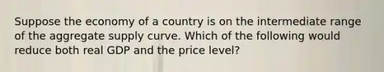 Suppose the economy of a country is on the intermediate range of the aggregate supply curve. Which of the following would reduce both real GDP and the price level?