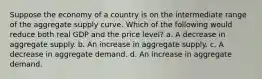 Suppose the economy of a country is on the intermediate range of the aggregate supply curve. Which of the following would reduce both real GDP and the price level? a. A decrease in aggregate supply. b. An increase in aggregate supply. c. A decrease in aggregate demand. d. An increase in aggregate demand.