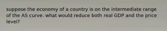 suppose the economy of a country is on the intermediate range of the AS curve. what would reduce both real GDP and the price level?