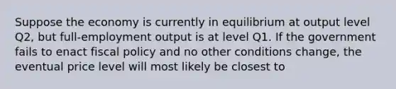 Suppose the economy is currently in equilibrium at output level Q2, but full-employment output is at level Q1. If the government fails to enact fiscal policy and no other conditions change, the eventual price level will most likely be closest to