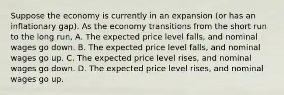 Suppose the economy is currently in an expansion (or has an inflationary gap). As the economy transitions from the short run to the long run, A. The expected price level falls, and nominal wages go down. B. The expected price level falls, and nominal wages go up. C. The expected price level rises, and nominal wages go down. D. The expected price level rises, and nominal wages go up.