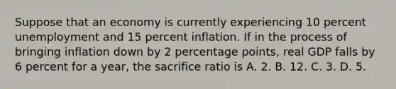 Suppose that an economy is currently experiencing 10 percent unemployment and 15 percent inflation. If in the process of bringing inflation down by 2 percentage points, real GDP falls by 6 percent for a year, the sacrifice ratio is A. 2. B. 12. C. 3. D. 5.