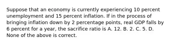 Suppose that an economy is currently experiencing 10 percent unemployment and 15 percent inflation. If in the process of bringing inflation down by 2 percentage points, real GDP falls by 6 percent for a year, the sacrifice ratio is A. 12. B. 2. C. 5. D. None of the above is correct.