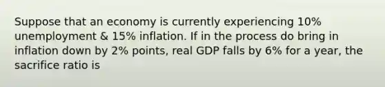 Suppose that an economy is currently experiencing 10% unemployment & 15% inflation. If in the process do bring in inflation down by 2% points, real GDP falls by 6% for a year, the sacrifice ratio is