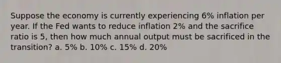 Suppose the economy is currently experiencing 6% inflation per year. If the Fed wants to reduce inflation 2% and the sacrifice ratio is 5, then how much annual output must be sacrificed in the transition? a. 5% b. 10% c. 15% d. 20%