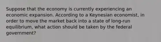 Suppose that the economy is currently experiencing an economic expansion. According to a Keynesian economist, in order to move the market back into a state of long-run equilibrium, what action should be taken by the federal government?