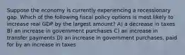 Suppose the economy is currently experiencing a recessionary gap. Which of the following fiscal policy options is most likely to increase real GDP by the largest amount? A) a decrease in taxes B) an increase in government purchases C) an increase in transfer payments D) an increase in government purchases, paid for by an increase in taxes