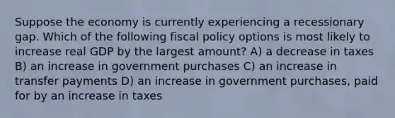 Suppose the economy is currently experiencing a recessionary gap. Which of the following fiscal policy options is most likely to increase real GDP by the largest amount? A) a decrease in taxes B) an increase in government purchases C) an increase in transfer payments D) an increase in government purchases, paid for by an increase in taxes