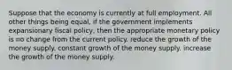 Suppose that the economy is currently at full employment. All other things being equal, if the government implements expansionary fiscal policy, then the appropriate monetary policy is no change from the current policy. reduce the growth of the money supply. constant growth of the money supply. increase the growth of the money supply.