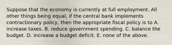 Suppose that the economy is currently at full employment. All other things being equal, if the central bank implements contractionary policy, then the appropriate fiscal policy is to A. increase taxes. B. reduce government spending. C. balance the budget. D. increase a budget deficit. E. none of the above.