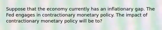 Suppose that the economy currently has an inflationary gap. The Fed engages in contractionary monetary policy. The impact of contractionary monetary policy will be to?