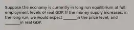 Suppose the economy is currently in long run equilibrium at full employment levels of real GDP. If the money supply increases, in the long run, we would expect _______in the price level, and ________in real GDP.