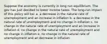 Suppose the economy is currently in long run equilibrium. The gov has just decided to lower income taxes. The long-run impact of this policy will be: a. a decrease in the natural rate of unemployment and an increase in inflation b. a decrease in the natural rate of unemployment and no change in inflation c. no change in the natural rate of unemployment and an increase in inflation d. no change in the natural rate of unemployment and no change in inflation e. no change in the natural rate of unemployment and an decrease in inflation