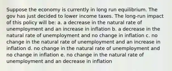 Suppose the economy is currently in long run equilibrium. The gov has just decided to lower income taxes. The long-run impact of this policy will be: a. a decrease in the natural rate of unemployment and an increase in inflation b. a decrease in the natural rate of unemployment and no change in inflation c. no change in the natural rate of unemployment and an increase in inflation d. no change in the natural rate of unemployment and no change in inflation e. no change in the natural rate of unemployment and an decrease in inflation