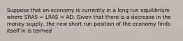 Suppose that an economy is currently in a long run equilibrium where SRAS​ = LRAS​ = AD. Given that there is a decrease in the money supply​, the new short run position of the economy finds itself in is termed