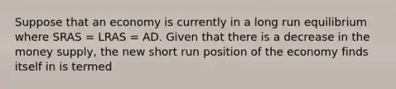 Suppose that an economy is currently in a long run equilibrium where SRAS​ = LRAS​ = AD. Given that there is a decrease in the money supply​, the new short run position of the economy finds itself in is termed