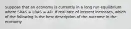 Suppose that an economy is currently in a long run equilibrium where SRAS​ = LRAS​ = AD. If real rate of interest increases​, which of the following is the best description of the outcome in the​ economy