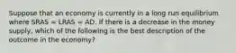 Suppose that an economy is currently in a long run equilibrium where SRAS​ = LRAS​ = AD. If there is a decrease in the money supply​, which of the following is the best description of the outcome in the​ economy?