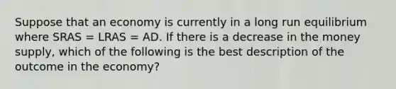 Suppose that an economy is currently in a long run equilibrium where SRAS​ = LRAS​ = AD. If there is a decrease in the money supply​, which of the following is the best description of the outcome in the​ economy?