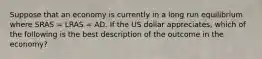 Suppose that an economy is currently in a long run equilibrium where SRAS​ = LRAS​ = AD. If the US dollar appreciates​, which of the following is the best description of the outcome in the​ economy?