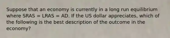 Suppose that an economy is currently in a long run equilibrium where SRAS​ = LRAS​ = AD. If the US dollar appreciates​, which of the following is the best description of the outcome in the​ economy?