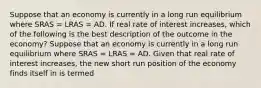 Suppose that an economy is currently in a long run equilibrium where SRAS​ = LRAS​ = AD. If real rate of interest increases​, which of the following is the best description of the outcome in the​ economy? Suppose that an economy is currently in a long run equilibrium where SRAS​ = LRAS​ = AD. Given that real rate of interest increases​, the new short run position of the economy finds itself in is termed