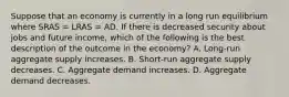 Suppose that an economy is currently in a long run equilibrium where SRAS​ = LRAS​ = AD. If there is decreased security about jobs and future income​, which of the following is the best description of the outcome in the​ economy? A. ​Long-run aggregate supply increases. B. Short-run aggregate supply decreases. C. Aggregate demand increases. D. Aggregate demand decreases.