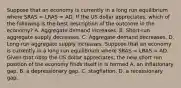 Suppose that an economy is currently in a long run equilibrium where SRAS​ = LRAS​ = AD. If the US dollar appreciates​, which of the following is the best description of the outcome in the​ economy? A. Aggregate demand increases. B. ​Short-run aggregate supply decreases. C. Aggregate demand decreases. D. ​Long-run aggregate supply increases. Suppose that an economy is currently in a long run equilibrium where SRAS​ = LRAS​ = AD. Given that nbsp the US dollar appreciates​, the new short run position of the economy finds itself in is termed A. an inflationary gap. B. a depressionary gap. C. stagflation. D. a recessionary gap.