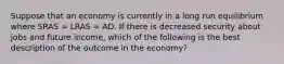 Suppose that an economy is currently in a long run equilibrium where SRAS​ = LRAS​ = AD. If there is decreased security about jobs and future income​, which of the following is the best description of the outcome in the​ economy?