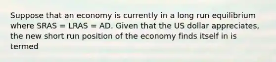 Suppose that an economy is currently in a long run equilibrium where SRAS​ = LRAS​ = AD. Given that the US dollar appreciates​, the new short run position of the economy finds itself in is termed