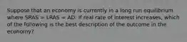 Suppose that an economy is currently in a long run equilibrium where SRAS​ = LRAS​ = AD. If real rate of interest increases​, which of the following is the best description of the outcome in the​ economy?