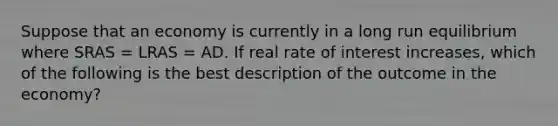 Suppose that an economy is currently in a long run equilibrium where SRAS​ = LRAS​ = AD. If real rate of interest increases​, which of the following is the best description of the outcome in the​ economy?