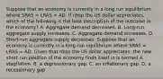 Suppose that an economy is currently in a long run equilibrium where SRAS​ = LRAS​ = AD. If nbsp the US dollar appreciates​, which of the following is the best description of the outcome in the​ economy? A. Aggregate demand decreases. B. Long-run aggregate supply increases. C. Aggregate demand increases. D. Short-run aggregate supply decreases. Suppose that an economy is currently in a long run equilibrium where SRAS​ = LRAS​ = AD. Given that nbsp the US dollar appreciates​, the new short run position of the economy finds itself in is termed A. stagflation. B. a depressionary gap. C. an inflationary gap. D. a recessionary gap