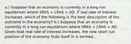 a.) Suppose that an economy is currently in a long run equilibrium where SRAS​ = LRAS​ = AD. If real rate of interest increases​, which of the following is the best description of the outcome in the​ economy? b.) Suppose that an economy is currently in a long run equilibrium where SRAS​ = LRAS​ = AD. Given that real rate of interest increases​, the new short run position of the economy finds itself in is termed...