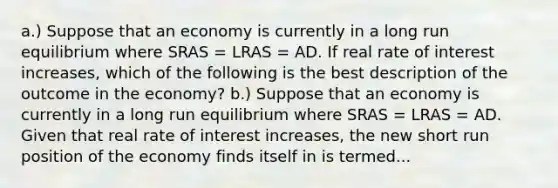 a.) Suppose that an economy is currently in a long run equilibrium where SRAS​ = LRAS​ = AD. If real rate of interest increases​, which of the following is the best description of the outcome in the​ economy? b.) Suppose that an economy is currently in a long run equilibrium where SRAS​ = LRAS​ = AD. Given that real rate of interest increases​, the new short run position of the economy finds itself in is termed...