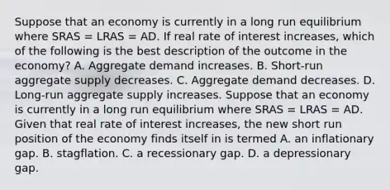 Suppose that an economy is currently in a long run equilibrium where SRAS​ = LRAS​ = AD. If real rate of interest increases​, which of the following is the best description of the outcome in the​ economy? A. Aggregate demand increases. B. ​Short-run aggregate supply decreases. C. Aggregate demand decreases. D. ​Long-run aggregate supply increases. Suppose that an economy is currently in a long run equilibrium where SRAS​ = LRAS​ = AD. Given that real rate of interest increases​, the new short run position of the economy finds itself in is termed A. an inflationary gap. B. stagflation. C. a recessionary gap. D. a depressionary gap.