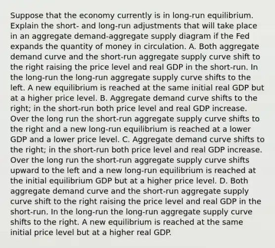 Suppose that the economy currently is in​ long-run equilibrium. Explain the​ short- and​ long-run adjustments that will take place in an aggregate​ demand-aggregate supply diagram if the Fed expands the quantity of money in circulation. A. Both aggregate demand curve and the​ short-run aggregate supply curve shift to the right raising the price level and real GDP in the​ short-run. In the​ long-run the​ long-run aggregate supply curve shifts to the left. A new equilibrium is reached at the same initial real GDP but at a higher price level. B. Aggregate demand curve shifts to the​ right; in the​ short-run both price level and real GDP increase. Over the long run the​ short-run aggregate supply curve shifts to the right and a new​ long-run equilibrium is reached at a lower GDP and a lower price level. C. Aggregate demand curve shifts to the​ right; in the​ short-run both price level and real GDP increase. Over the long run the​ short-run aggregate supply curve shifts upward to the left and a new​ long-run equilibrium is reached at the initial equilibrium GDP but at a higher price level. D. Both aggregate demand curve and the​ short-run aggregate supply curve shift to the right raising the price level and real GDP in the​ short-run. In the​ long-run the​ long-run aggregate supply curve shifts to the right. A new equilibrium is reached at the same initial price level but at a higher real GDP.